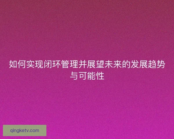 如何实现闭环管理并展望未来的发展趋势与可能性