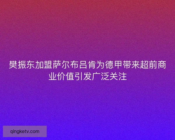 樊振东加盟萨尔布吕肯为德甲带来超前商业价值引发广泛关注 樊振东加盟萨尔布吕肯为德甲带来超前商业价值引发广泛关注