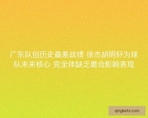广东队创历史最差战绩 徐杰胡明轩为球队未来核心 完全体缺乏磨合影响表现