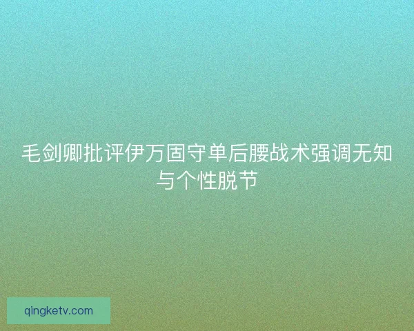 毛剑卿批评伊万固守单后腰战术强调无知与个性脱节