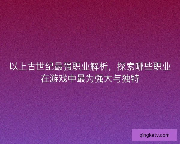 以上古世纪最强职业解析，探索哪些职业在游戏中最为强大与独特