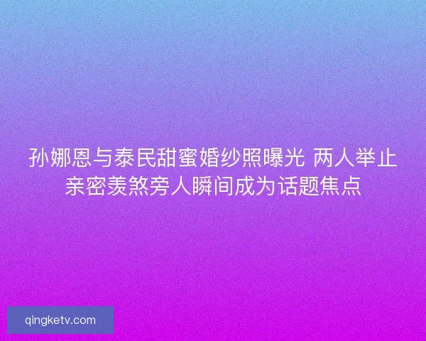 孙娜恩与泰民甜蜜婚纱照曝光 两人举止亲密羡煞旁人瞬间成为话题焦点