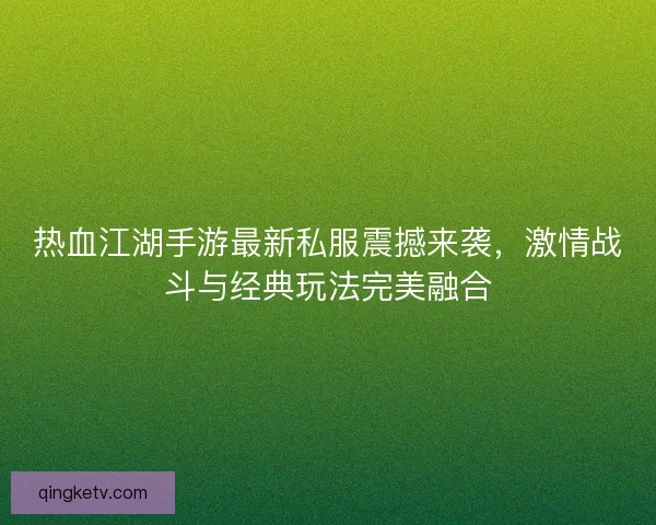 热血江湖手游最新私服震撼来袭，激情战斗与经典玩法完美融合