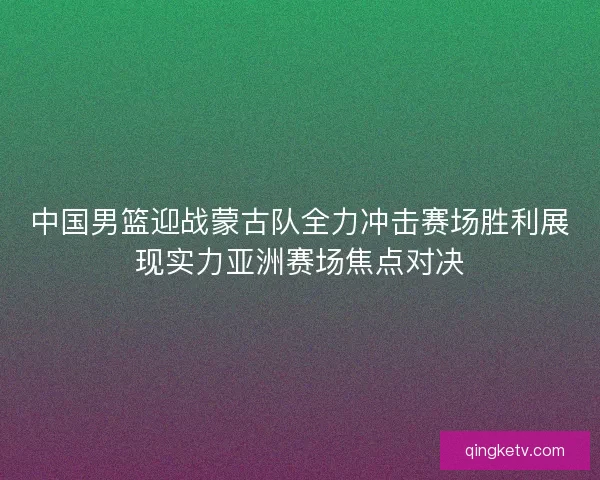 中国男篮迎战蒙古队全力冲击赛场胜利展现实力亚洲赛场焦点对决