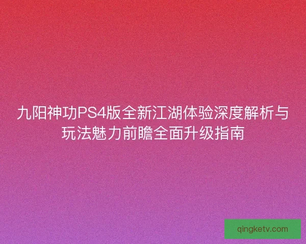 九阳神功PS4版全新江湖体验深度解析与玩法魅力前瞻全面升级指南