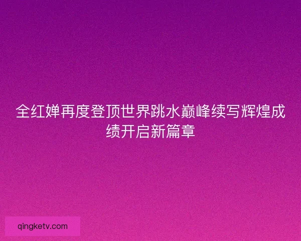 全红婵再度登顶世界跳水巅峰续写辉煌成绩开启新篇章