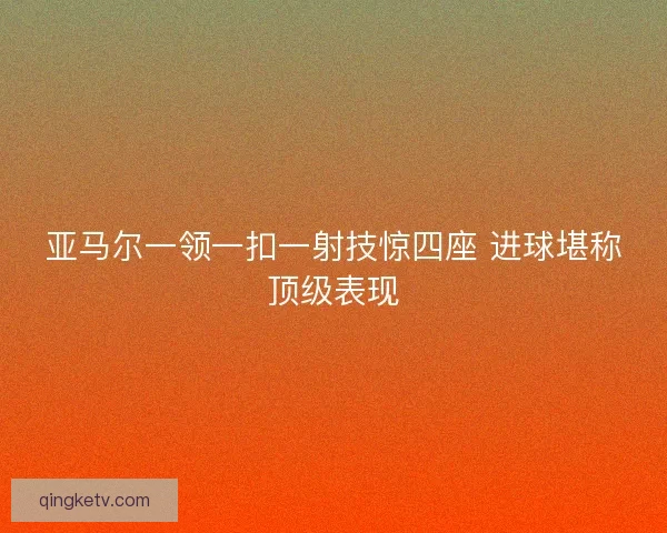 亚马尔一领一扣一射技惊四座 进球堪称顶级表现