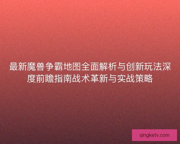 最新魔兽争霸地图全面解析与创新玩法深度前瞻指南战术革新与实战策略