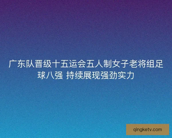 广东队晋级十五运会五人制女子老将组足球八强 持续展现强劲实力 广东队晋级十五运会五人制女子老将组足球八强 持续展现强劲实力
