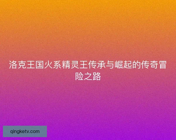 洛克王国火系精灵王传承与崛起的传奇冒险之路