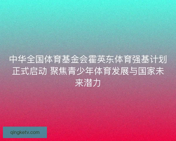 中华全国体育基金会霍英东体育强基计划正式启动 聚焦青少年体育发展与国家未来潜力