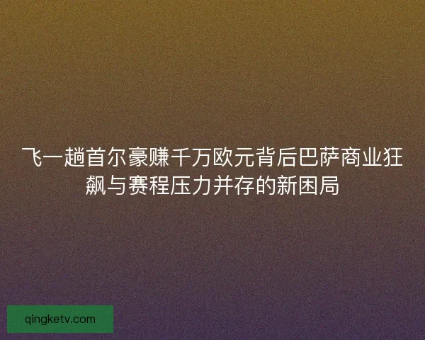 飞一趟首尔豪赚千万欧元背后巴萨商业狂飙与赛程压力并存的新困局 飞一趟首尔豪赚千万欧元背后巴萨商业狂飙与赛程压力并存的新困局