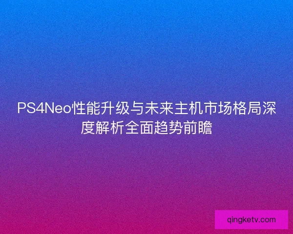 PS4Neo性能升级与未来主机市场格局深度解析全面趋势前瞻