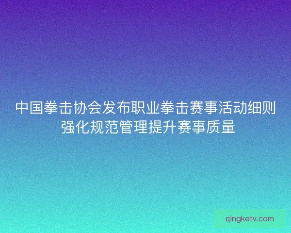 中国拳击协会发布职业拳击赛事活动细则 强化规范管理提升赛事质量