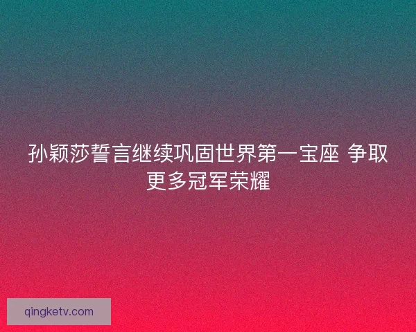 孙颖莎誓言继续巩固世界第一宝座 争取更多冠军荣耀