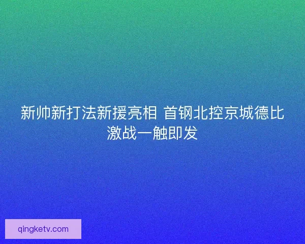 新帅新打法新援亮相 首钢北控京城德比激战一触即发