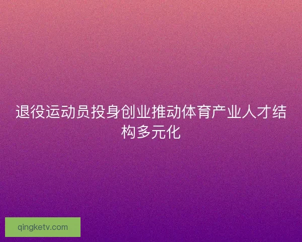 退役运动员投身创业推动体育产业人才结构多元化 退役运动员投身创业推动体育产业人才结构多元化