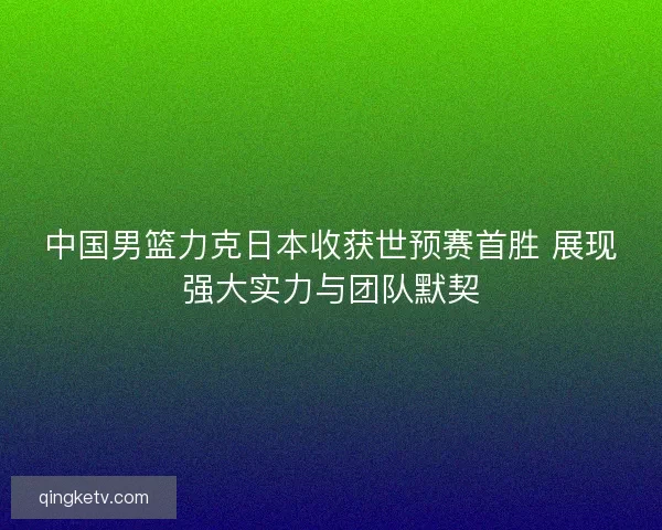 中国男篮力克日本收获世预赛首胜 展现强大实力与团队默契 中国男篮力克日本收获世预赛首胜 展现强大实力与团队默契
