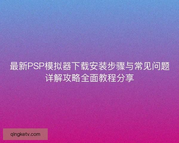 最新PSP模拟器下载安装步骤与常见问题详解攻略全面教程分享 最新PSP模拟器下载安装步骤与常见问题详解攻略全面教程分享