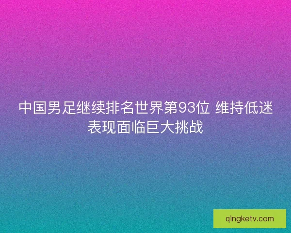 中国男足继续排名世界第93位 维持低迷表现面临巨大挑战 中国男足继续排名世界第93位 维持低迷表现面临巨大挑战