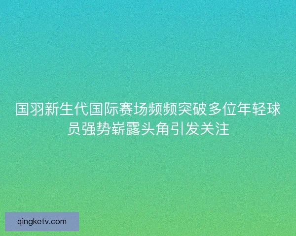 国羽新生代国际赛场频频突破多位年轻球员强势崭露头角引发关注 国羽新生代国际赛场频频突破多位年轻球员强势崭露头角引发关注