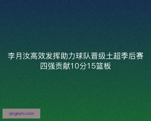 李月汝高效发挥助力球队晋级土超季后赛四强贡献10分15篮板