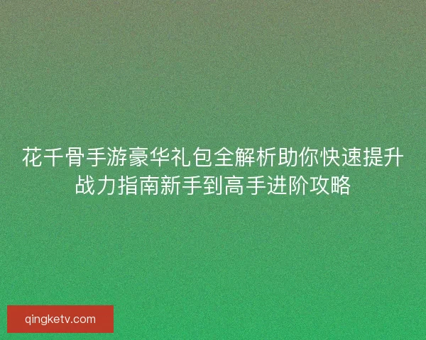 花千骨手游豪华礼包全解析助你快速提升战力指南新手到高手进阶攻略 花千骨手游豪华礼包全解析助你快速提升战力指南新手到高手进阶攻略