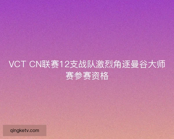 VCT CN联赛12支战队激烈角逐曼谷大师赛参赛资格