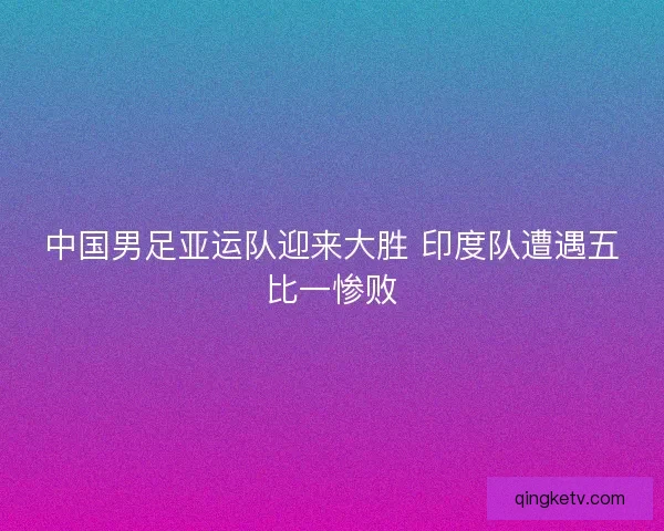 中国男足亚运队迎来大胜 印度队遭遇五比一惨败
