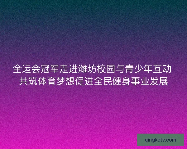 全运会冠军走进潍坊校园与青少年互动 共筑体育梦想促进全民健身事业发展