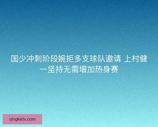 国少冲刺阶段婉拒多支球队邀请 上村健一坚持无需增加热身赛
