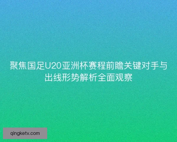 聚焦国足U20亚洲杯赛程前瞻关键对手与出线形势解析全面观察