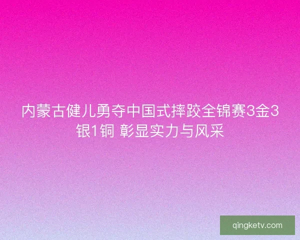 内蒙古健儿勇夺中国式摔跤全锦赛3金3银1铜 彰显实力与风采 内蒙古健儿勇夺中国式摔跤全锦赛3金3银1铜 彰显实力与风采